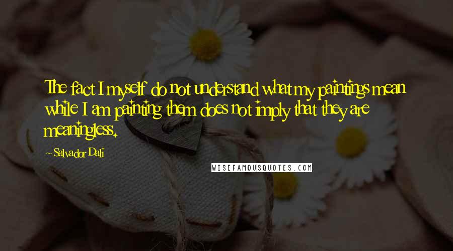Salvador Dali Quotes: The fact I myself do not understand what my paintings mean while I am painting them does not imply that they are meaningless.