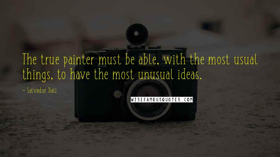 Salvador Dali Quotes: The true painter must be able, with the most usual things, to have the most unusual ideas.