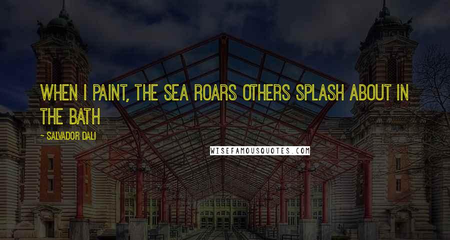 Salvador Dali Quotes: When I paint, the Sea Roars Others Splash about in the bath