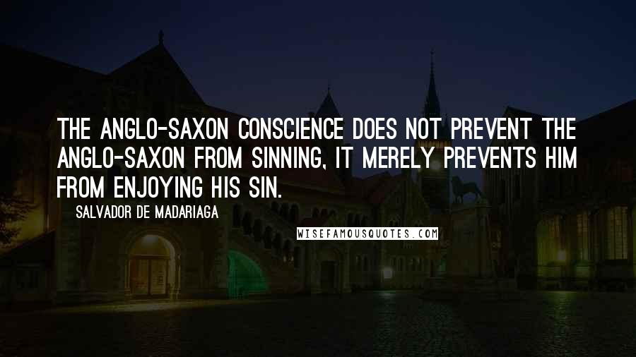 Salvador De Madariaga Quotes: The Anglo-Saxon conscience does not prevent the Anglo-Saxon from sinning, it merely prevents him from enjoying his sin.