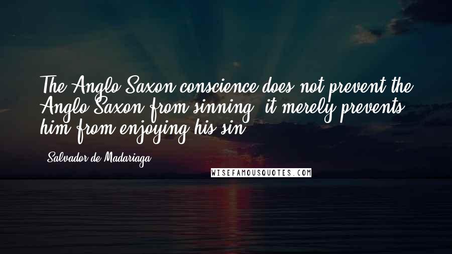 Salvador De Madariaga Quotes: The Anglo-Saxon conscience does not prevent the Anglo-Saxon from sinning, it merely prevents him from enjoying his sin.