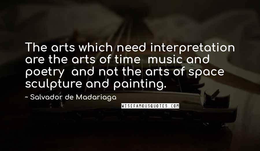 Salvador De Madariaga Quotes: The arts which need interpretation are the arts of time  music and poetry  and not the arts of space  sculpture and painting.