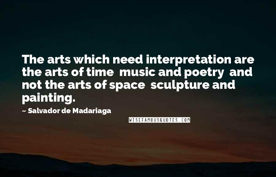 Salvador De Madariaga Quotes: The arts which need interpretation are the arts of time  music and poetry  and not the arts of space  sculpture and painting.