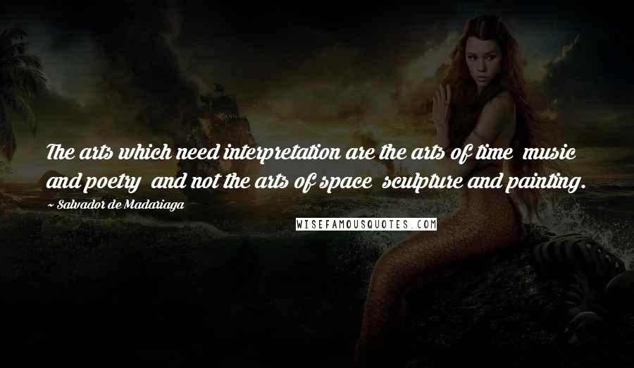 Salvador De Madariaga Quotes: The arts which need interpretation are the arts of time  music and poetry  and not the arts of space  sculpture and painting.