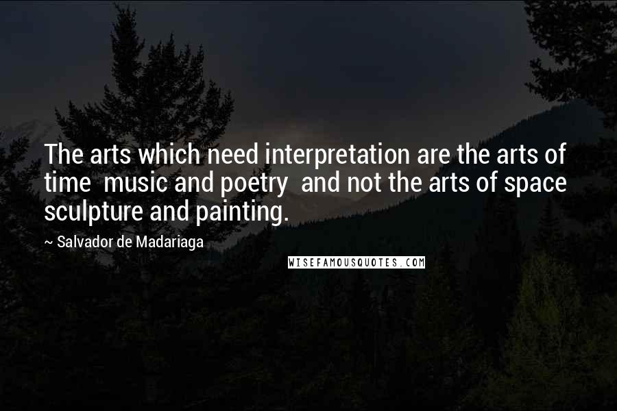 Salvador De Madariaga Quotes: The arts which need interpretation are the arts of time  music and poetry  and not the arts of space  sculpture and painting.