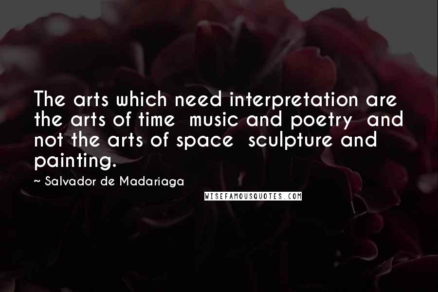 Salvador De Madariaga Quotes: The arts which need interpretation are the arts of time  music and poetry  and not the arts of space  sculpture and painting.