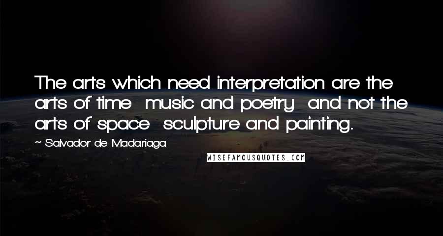 Salvador De Madariaga Quotes: The arts which need interpretation are the arts of time  music and poetry  and not the arts of space  sculpture and painting.