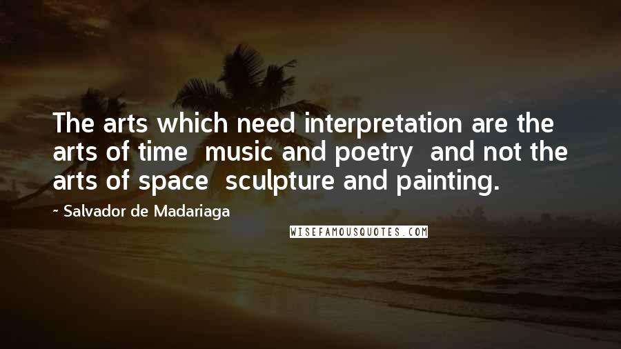 Salvador De Madariaga Quotes: The arts which need interpretation are the arts of time  music and poetry  and not the arts of space  sculpture and painting.