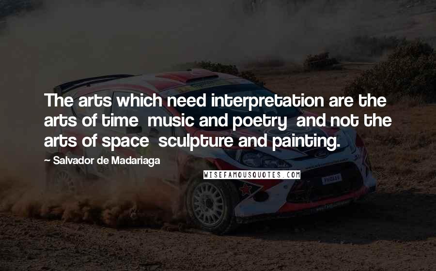 Salvador De Madariaga Quotes: The arts which need interpretation are the arts of time  music and poetry  and not the arts of space  sculpture and painting.