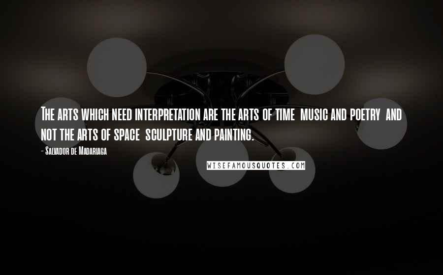 Salvador De Madariaga Quotes: The arts which need interpretation are the arts of time  music and poetry  and not the arts of space  sculpture and painting.