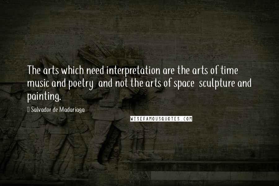 Salvador De Madariaga Quotes: The arts which need interpretation are the arts of time  music and poetry  and not the arts of space  sculpture and painting.