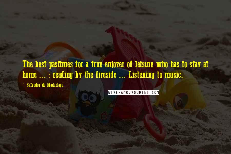 Salvador De Madariaga Quotes: The best pastimes for a true enjoyer of leisure who has to stay at home ... : reading by the fireside ... Listening to music.