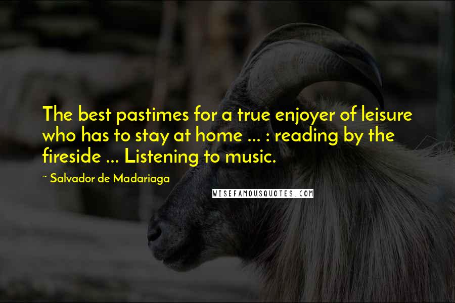 Salvador De Madariaga Quotes: The best pastimes for a true enjoyer of leisure who has to stay at home ... : reading by the fireside ... Listening to music.