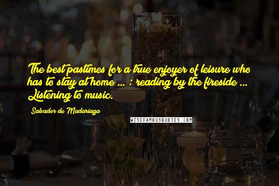 Salvador De Madariaga Quotes: The best pastimes for a true enjoyer of leisure who has to stay at home ... : reading by the fireside ... Listening to music.