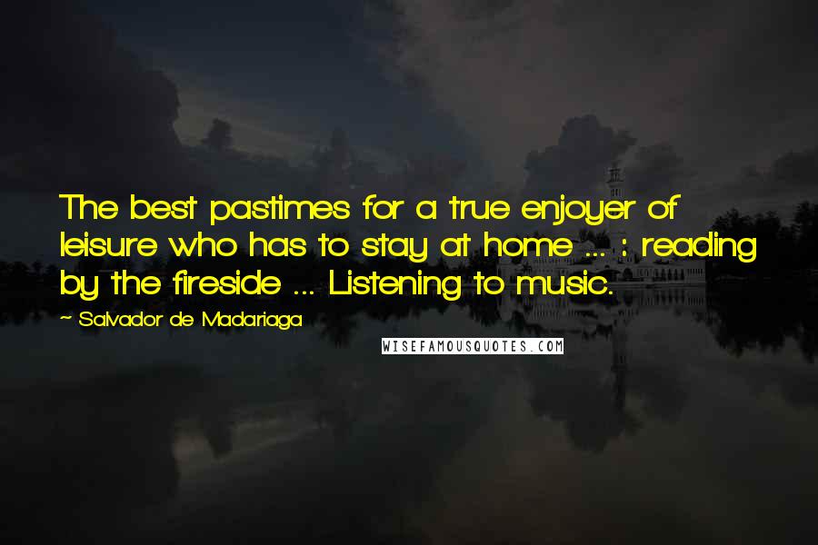 Salvador De Madariaga Quotes: The best pastimes for a true enjoyer of leisure who has to stay at home ... : reading by the fireside ... Listening to music.