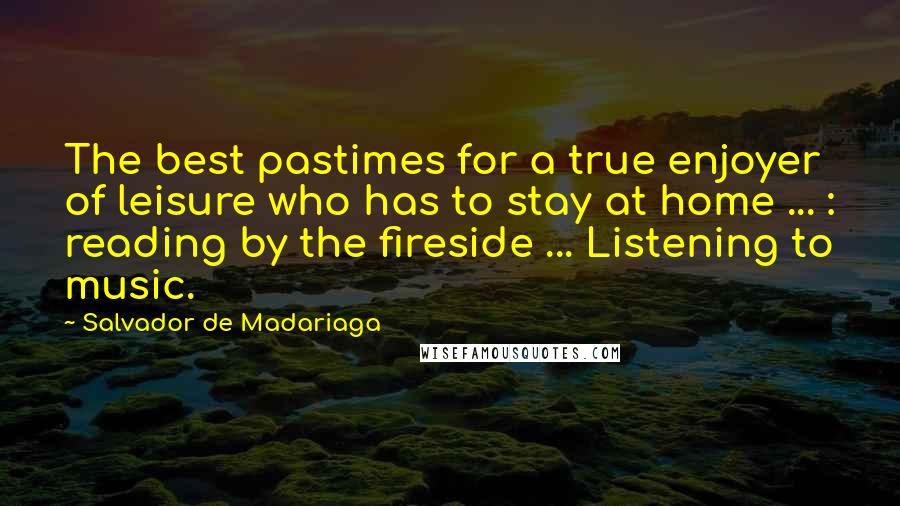 Salvador De Madariaga Quotes: The best pastimes for a true enjoyer of leisure who has to stay at home ... : reading by the fireside ... Listening to music.