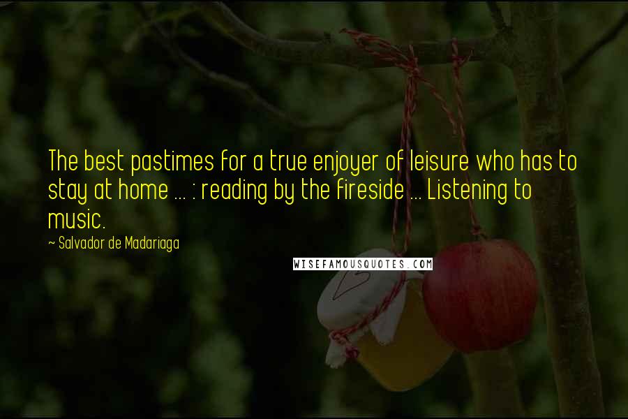 Salvador De Madariaga Quotes: The best pastimes for a true enjoyer of leisure who has to stay at home ... : reading by the fireside ... Listening to music.