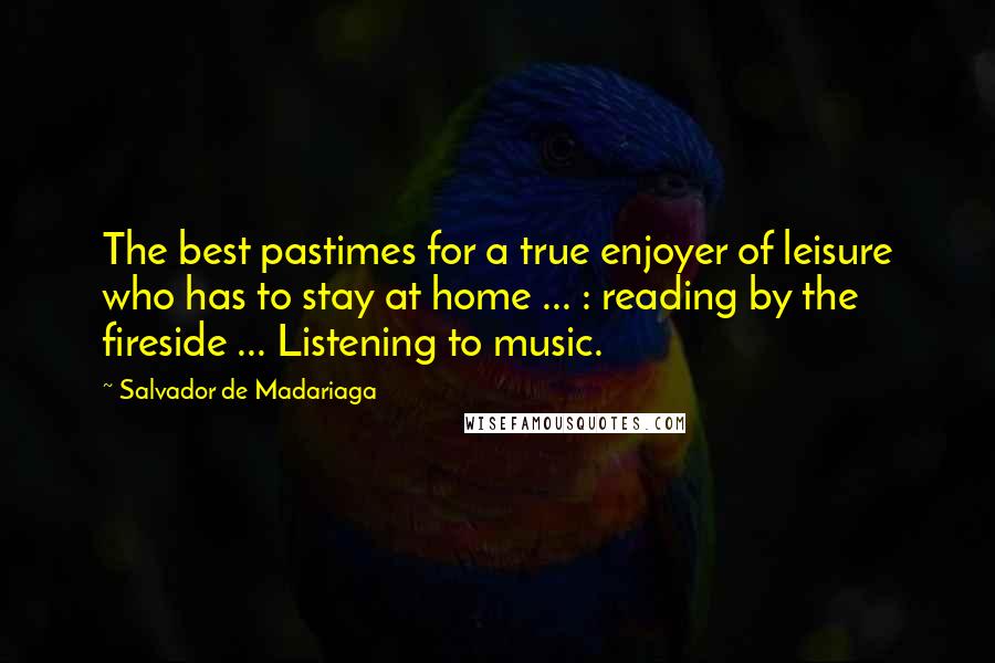 Salvador De Madariaga Quotes: The best pastimes for a true enjoyer of leisure who has to stay at home ... : reading by the fireside ... Listening to music.