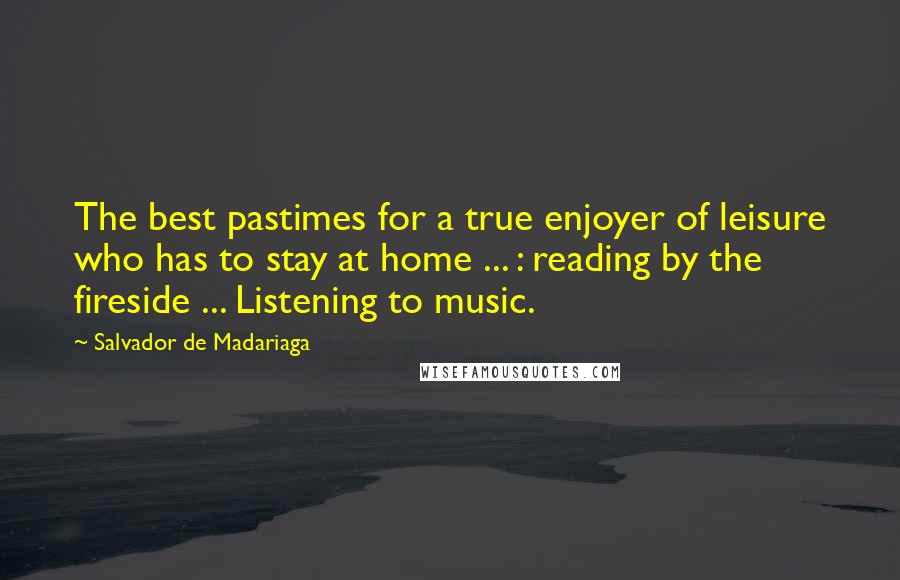 Salvador De Madariaga Quotes: The best pastimes for a true enjoyer of leisure who has to stay at home ... : reading by the fireside ... Listening to music.