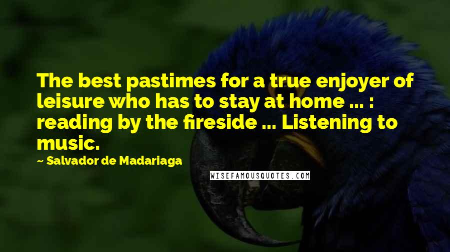 Salvador De Madariaga Quotes: The best pastimes for a true enjoyer of leisure who has to stay at home ... : reading by the fireside ... Listening to music.