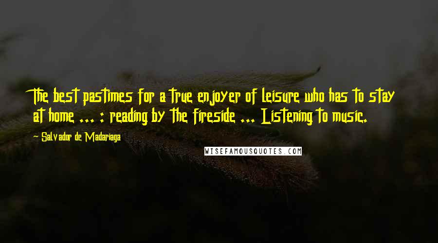 Salvador De Madariaga Quotes: The best pastimes for a true enjoyer of leisure who has to stay at home ... : reading by the fireside ... Listening to music.