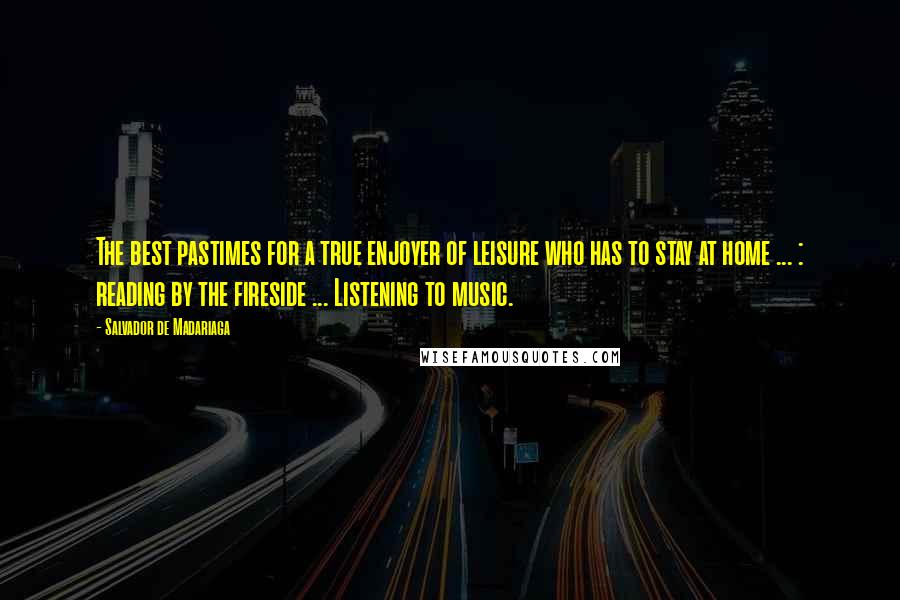 Salvador De Madariaga Quotes: The best pastimes for a true enjoyer of leisure who has to stay at home ... : reading by the fireside ... Listening to music.