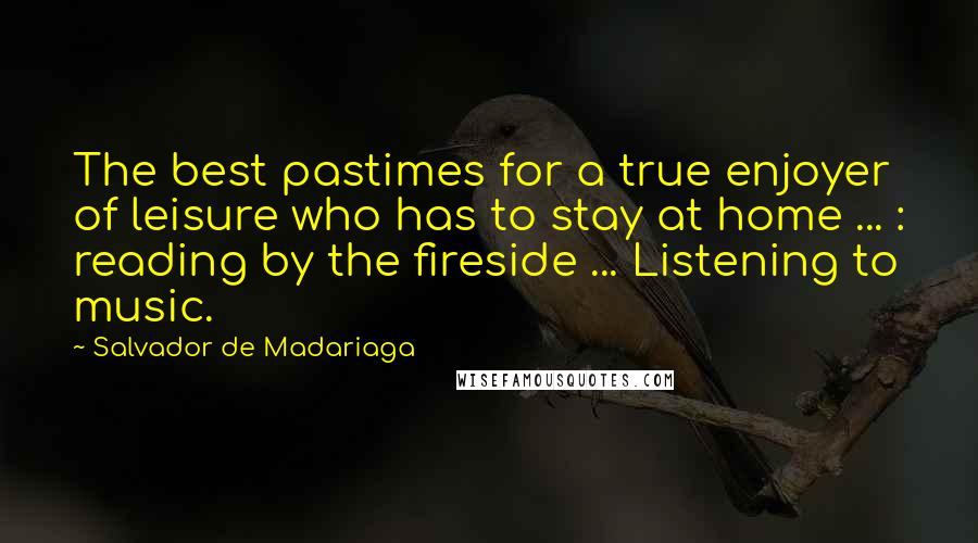 Salvador De Madariaga Quotes: The best pastimes for a true enjoyer of leisure who has to stay at home ... : reading by the fireside ... Listening to music.