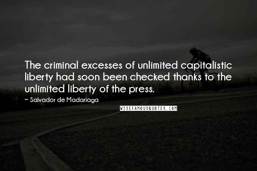 Salvador De Madariaga Quotes: The criminal excesses of unlimited capitalistic liberty had soon been checked thanks to the unlimited liberty of the press.