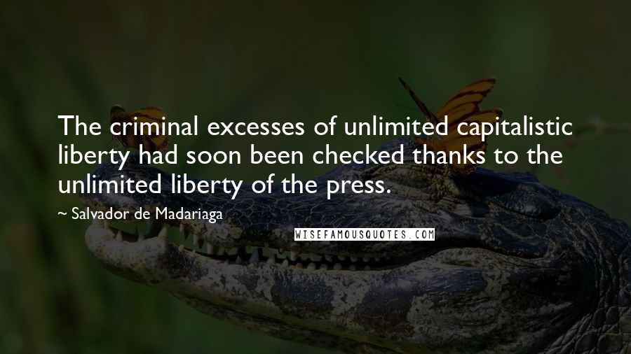 Salvador De Madariaga Quotes: The criminal excesses of unlimited capitalistic liberty had soon been checked thanks to the unlimited liberty of the press.