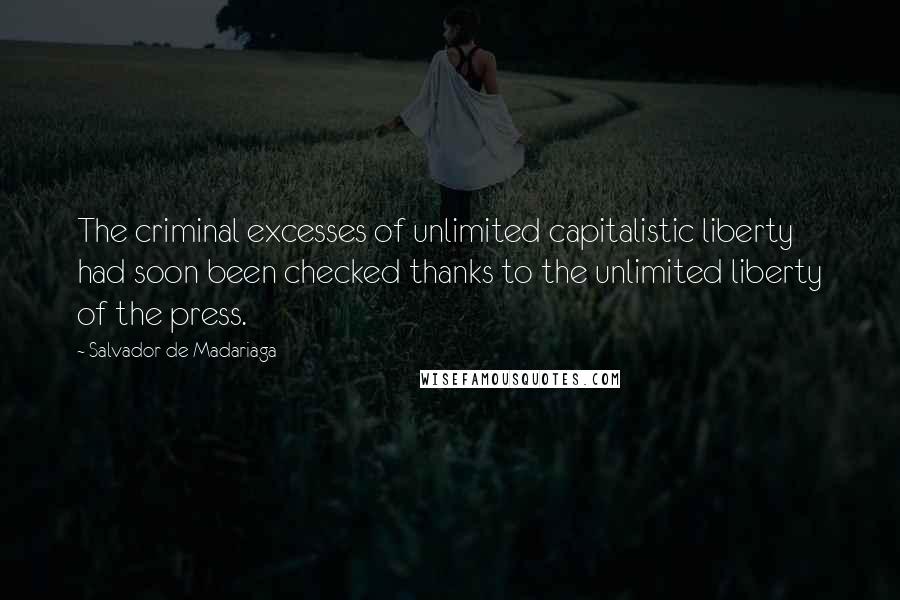 Salvador De Madariaga Quotes: The criminal excesses of unlimited capitalistic liberty had soon been checked thanks to the unlimited liberty of the press.