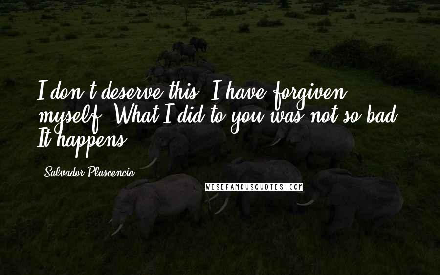 Salvador Plascencia Quotes: I don't deserve this. I have forgiven myself. What I did to you was not so bad. It happens.