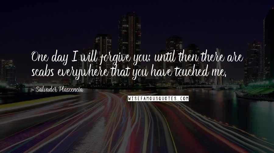 Salvador Plascencia Quotes: One day I will forgive you; until then there are scabs everywhere that you have touched me.