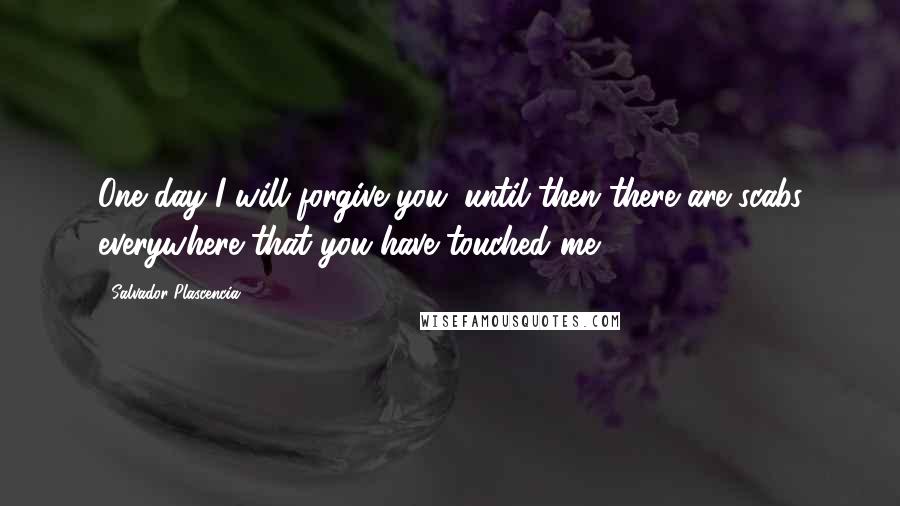 Salvador Plascencia Quotes: One day I will forgive you; until then there are scabs everywhere that you have touched me.