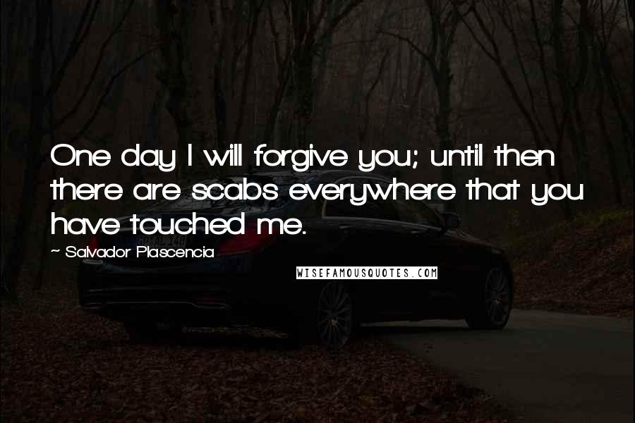 Salvador Plascencia Quotes: One day I will forgive you; until then there are scabs everywhere that you have touched me.