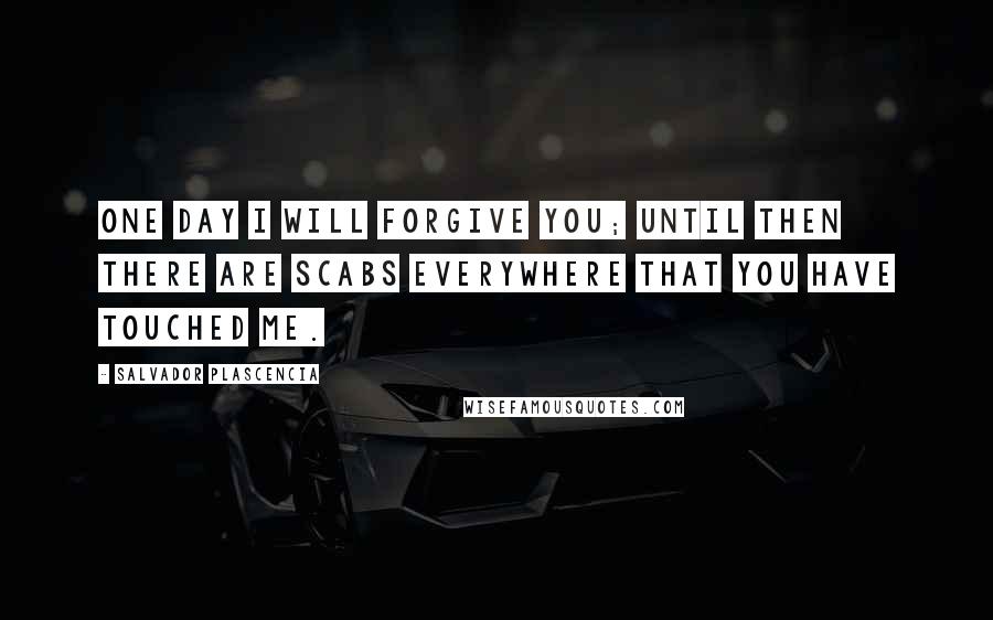 Salvador Plascencia Quotes: One day I will forgive you; until then there are scabs everywhere that you have touched me.