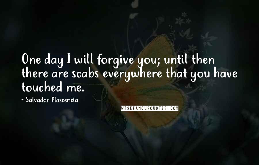 Salvador Plascencia Quotes: One day I will forgive you; until then there are scabs everywhere that you have touched me.