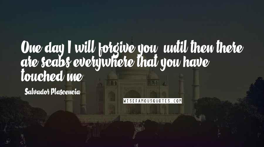 Salvador Plascencia Quotes: One day I will forgive you; until then there are scabs everywhere that you have touched me.