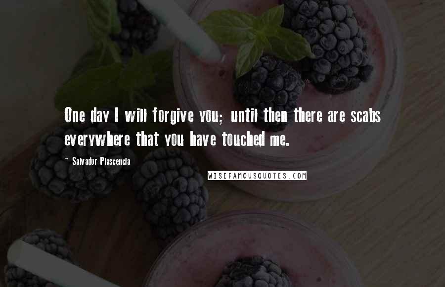 Salvador Plascencia Quotes: One day I will forgive you; until then there are scabs everywhere that you have touched me.