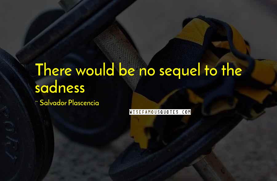 Salvador Plascencia Quotes: There would be no sequel to the sadness