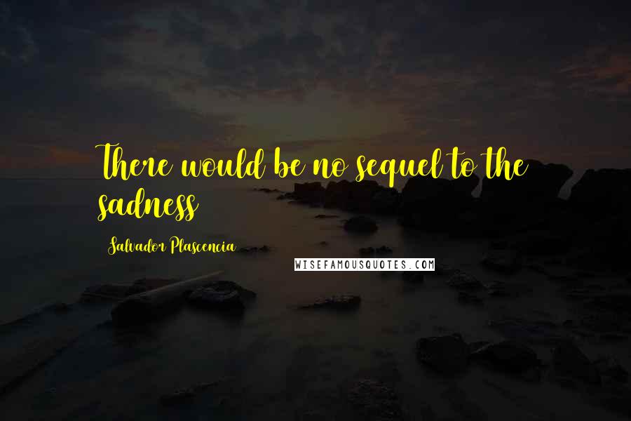 Salvador Plascencia Quotes: There would be no sequel to the sadness