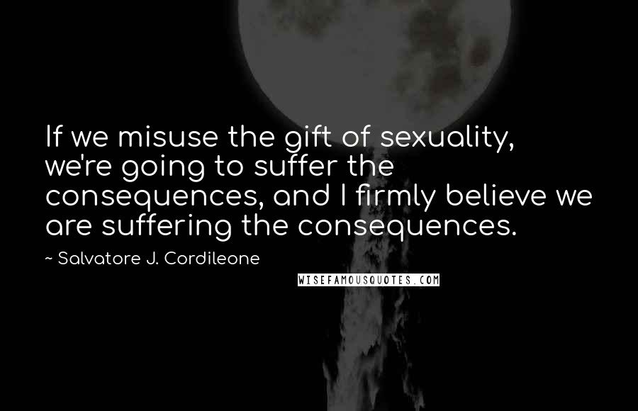 Salvatore J. Cordileone Quotes: If we misuse the gift of sexuality, we're going to suffer the consequences, and I firmly believe we are suffering the consequences.