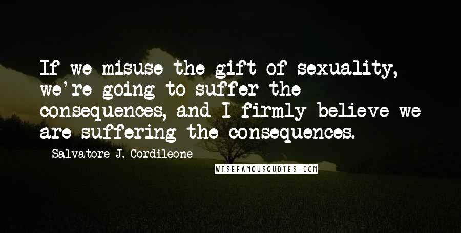 Salvatore J. Cordileone Quotes: If we misuse the gift of sexuality, we're going to suffer the consequences, and I firmly believe we are suffering the consequences.