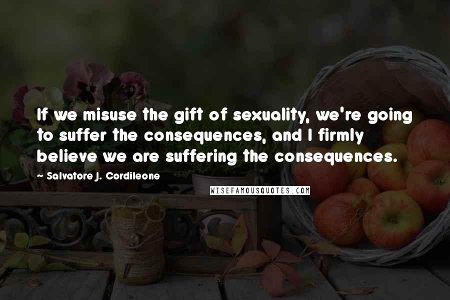 Salvatore J. Cordileone Quotes: If we misuse the gift of sexuality, we're going to suffer the consequences, and I firmly believe we are suffering the consequences.