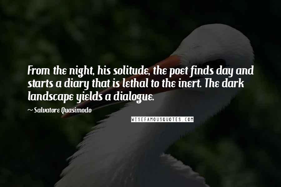 Salvatore Quasimodo Quotes: From the night, his solitude, the poet finds day and starts a diary that is lethal to the inert. The dark landscape yields a dialogue.