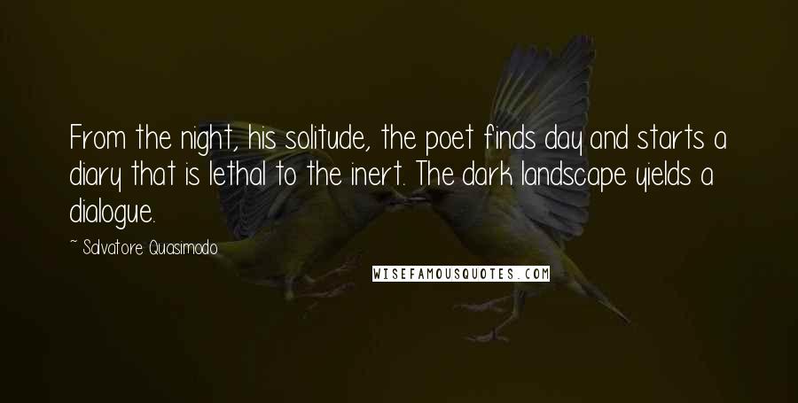 Salvatore Quasimodo Quotes: From the night, his solitude, the poet finds day and starts a diary that is lethal to the inert. The dark landscape yields a dialogue.