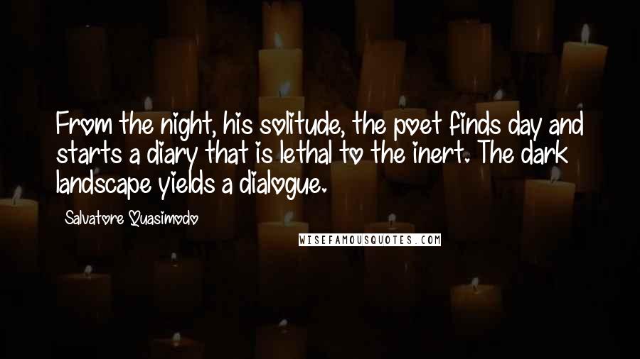 Salvatore Quasimodo Quotes: From the night, his solitude, the poet finds day and starts a diary that is lethal to the inert. The dark landscape yields a dialogue.