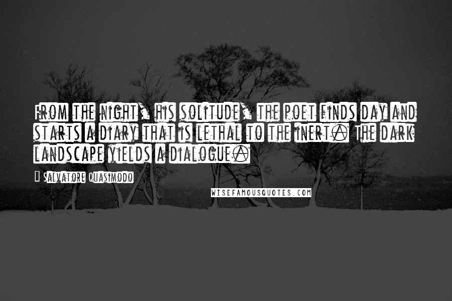 Salvatore Quasimodo Quotes: From the night, his solitude, the poet finds day and starts a diary that is lethal to the inert. The dark landscape yields a dialogue.