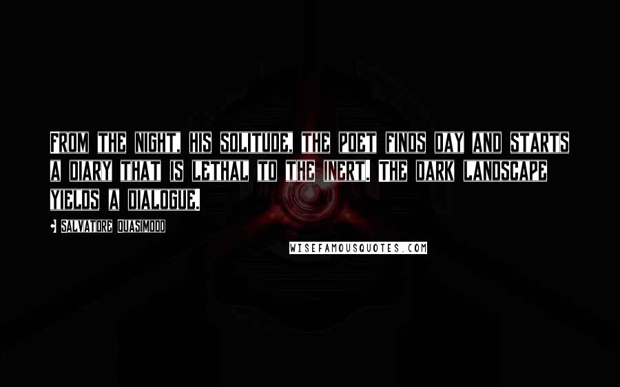 Salvatore Quasimodo Quotes: From the night, his solitude, the poet finds day and starts a diary that is lethal to the inert. The dark landscape yields a dialogue.