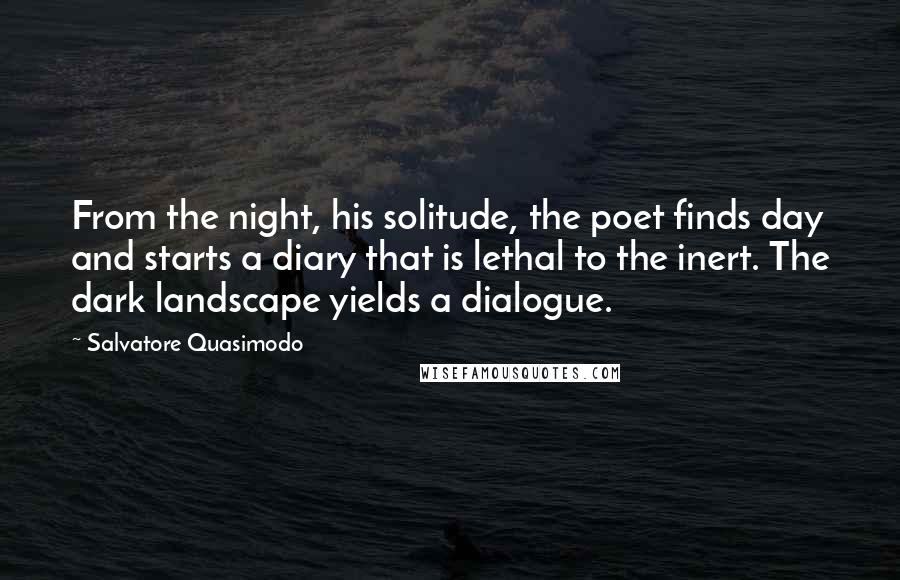 Salvatore Quasimodo Quotes: From the night, his solitude, the poet finds day and starts a diary that is lethal to the inert. The dark landscape yields a dialogue.