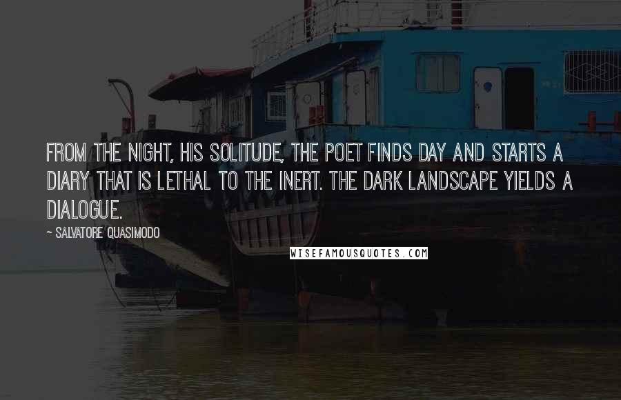 Salvatore Quasimodo Quotes: From the night, his solitude, the poet finds day and starts a diary that is lethal to the inert. The dark landscape yields a dialogue.